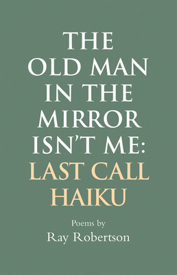 The Old Man in the Mirror Isn't Me: Last Call Haiku by Ray Robertson