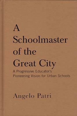 A Schoolmaster of the Great City: A Progressive Education Pioneer's Vision for Urban Schools by Angelo Patri