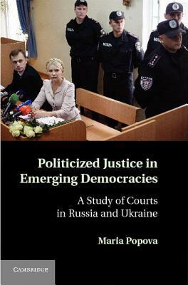 Politicized Justice in Emerging Democracies: A Study of Courts in Russia and Ukraine by Maria Popova