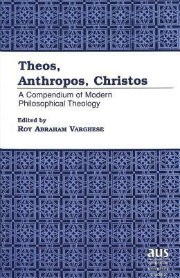 Theos, Anthropos, Christos: A Compendium of Modern Philosophical Theology by Roy Abraham Varghese