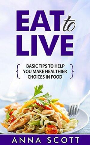 Eat to Live: Basic Tips to Help You Make Healthier Choices in Food by Anna Scott