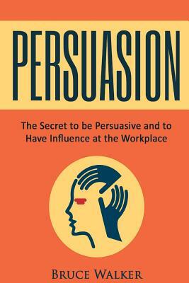 Persuasion: The Secret to Be Persuasive and to Have Influence at the Workplace by Bruce Walker