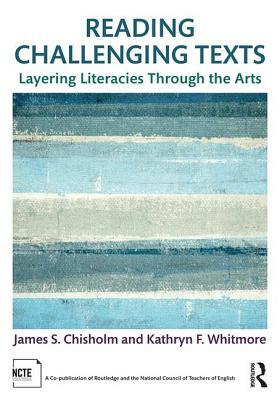 Reading Challenging Texts: Layering Literacies Through the Arts by Kathryn F. Whitmore, James S. Chisholm