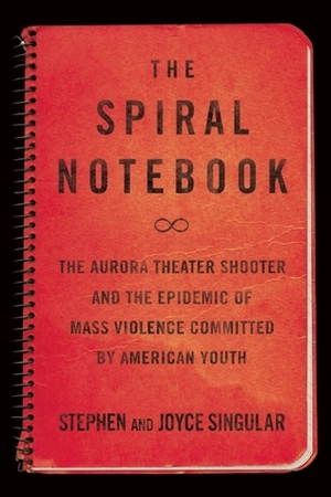 The Spiral Notebook: The Aurora Theater Shooter and the Epidemic of Mass Violence Committed by American Youth by Stephen Singular, Joyce Singular