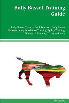 Bully Basset Training Guide Bully Basset Training Book Features: Bully Basset Housetraining, Obedience Training, Agility Training, Behavioral Training by Matt Greene