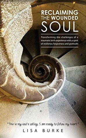 Reclaiming the Wounded Soul: Transforming the challenges of a traumatic birth experience with a spirit of resilience, forgiveness and gratitude by Lisa Burke
