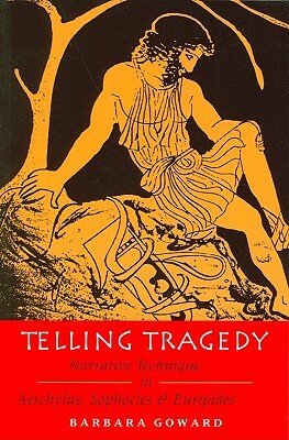 Telling Tragedy: Narrative Technique in Aeschylus, Sophocles and Euripides by Barbara Goward