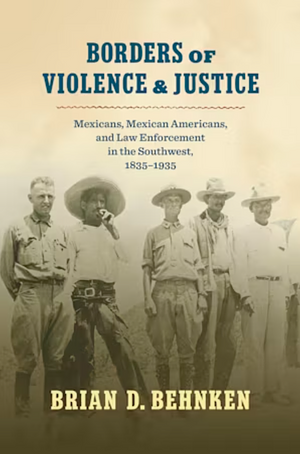 Borders of Violence and Justice: Mexicans, Mexican Americans, and Law Enforcement in the Southwest, 1835-1935 by Brian D. Behnken