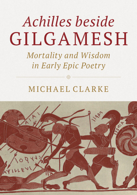 Achilles Beside Gilgamesh: Mortality and Wisdom in Early Epic Poetry by Michael Clarke
