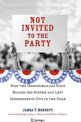 Not Invited to the Party: How the Demopublicans Have Rigged the System and Left Independents Out in the Cold by James T. Bennett