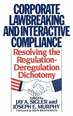 Corporate Lawbreaking and Interactive Compliance: Resolving the Regulation-Deregulation Dichotomy by Joseph Murphy, Jay A. Sigler