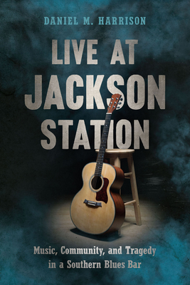 Live at Jackson Station: Music, Community, and Tragedy in a Southern Blues Bar by Daniel M. Harrison