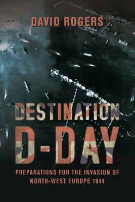 Destination D-Day: Preparations for the Invasion of North-West Europe 1944 by David Rogers