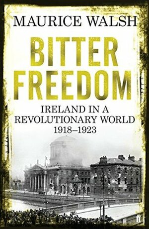 Bitter Freedom: Ireland In A Revolutionary World 1918-1923 by Maurice Walsh