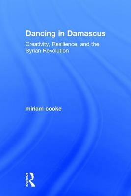 Dancing in Damascus: Creativity, Resilience, and the Syrian Revolution by Miriam Cooke