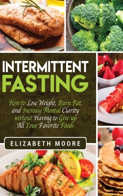 Intermittent Fasting: How to Lose Weight, Burn Fat, and Increase Mental Clarity without Having to Give up All Your Favorite Foods by Elizabeth Moore