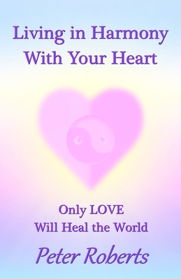 Living in Harmony With Your Heart: Only LOVE Will Heal the World by Peter Roberts