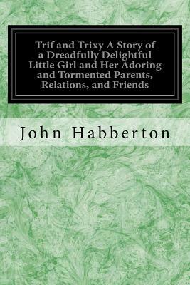 Trif and Trixy A Story of a Dreadfully Delightful Little Girl and Her Adoring and Tormented Parents, Relations, and Friends by John Habberton