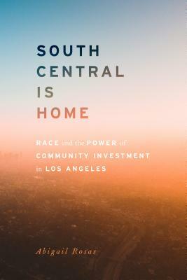 South Central Is Home: Race and the Power of Community Investment in Los Angeles by Abigail Rosas