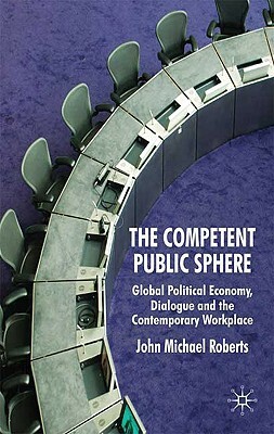 The Competent Public Sphere: Global Political Economy, Dialogue and the Contemporary Workplace by J. Roberts