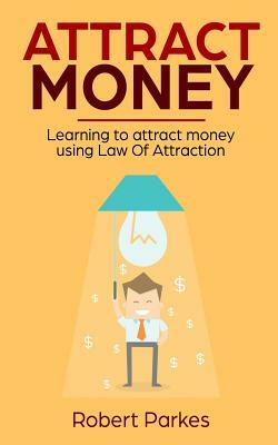 Attract Money: Learning to Attract Money Using Law of Attraction by Robert Parkes