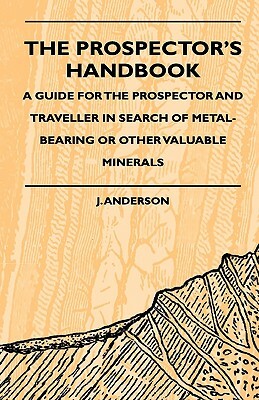 The Prospector's Handbook - A Guide For The Prospector And Traveller In Search Of Metal-Bearing Or Other Valuable Minerals by J. Anderson