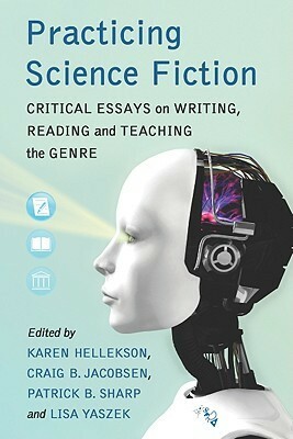 Practicing Science Fiction: Critical Essays on Writing, Reading and Teaching the Genre by Lisa Yaszek, James Thrall, Rebekah Sheldon, Crag B. Jacobsen, Michael J. Klein, Jason W. Ellis, Patrick B. Sharp, Kristen Lillvis, Donald M. Hassler, Ho-Rim Song, Susan A. George, Ed Wysocki, Charles Harding, Jen Gunnels, Karen Hellekson, Eileen Donaldson