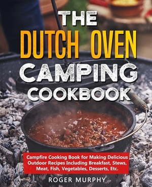 The Dutch Oven Camping Cookbook: Campfire Cooking Book for Making Delicious Outdoor Recipes Including Breakfast, Stews, Meat, Fish, Vegetables, Desser by Roger Murphy