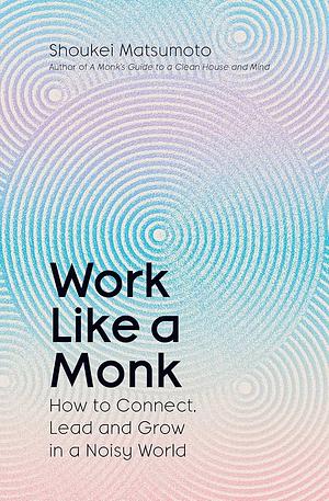 Work Like a Monk: How to Connect, Lead and Grow in a Noisy World by Shoukei Matsumoto