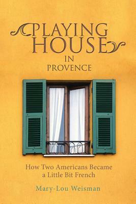 Playing House in Provence: How Two Americans Became a Little Bit French by Mary-Lou Weisman