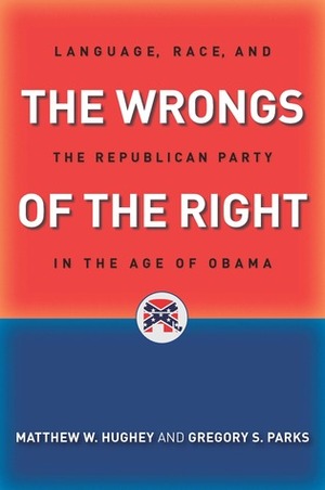 The Wrongs of the Right: Language, Race, and the Republican Party in the Age of Obama by Matthew W. Hughey, Gregory S. Parks
