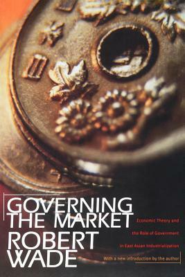 Governing the Market: Economic Theory and the Role of Government in East Asian Industrialization by Robert Wade