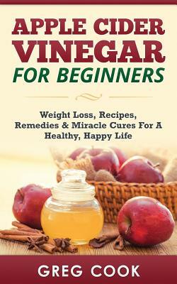 Apple Cider Vinegar for Beginners: Weight Loss, Recipes, Remedies & Miracle Cures for a Healthy, Happy Life by Greg Cook