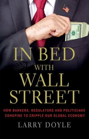 In Bed with Wall Street: How Bankers, Regulators and Politicians Conspire to Cripple Our Global Economy by Larry Doyle