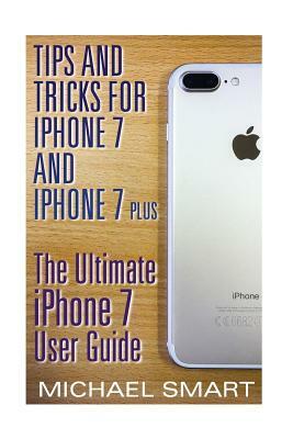 Tips and Tricks for iPhone 7 and iPhone 7 Plus: The Ultimate iPhone 7 User Guide: (iPhone 7 User Guide, iPhone 7 User Manual) by Michael Smart