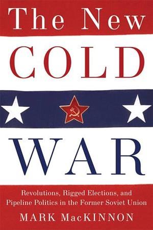 The New Cold War: Revolutions, Rigged Elections, and Pipeline Politics in the Former Soviet Union by Mark Mackinnon