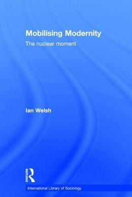 Mobilising Modernity: The Nuclear Moment by Ian Welsh