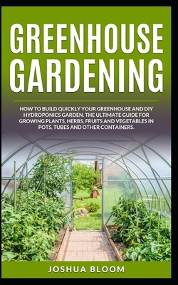 Greenhouse Gardening: How to Build Quickly your Greenhouse and Diy Hydroponics Garden. The Ultimate guide for Growing Plants, Herbs, Fruits by Joshua Bloom