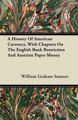 A History Of American Currency, With Chapters On The English Bank Restriction And Austrian Paper Money by William Graham Sumner