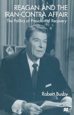 Reagan and the Iran-Contra Affair: The Politics of Presidential Recovery by Robert Busby