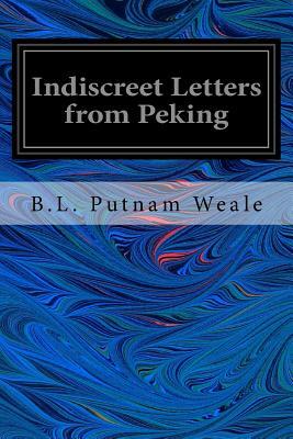 Indiscreet Letters from Peking: Being the Notes of an Eye-Witness, Which Set Forth in Some Detail, From Day to Day, the Real Story of the Siege and Sa by B. L. Putnam Weale