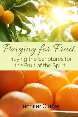 Praying for Fruit: Praying the Scriptures for the Fruit of the Spirit by Jennifer Clarke