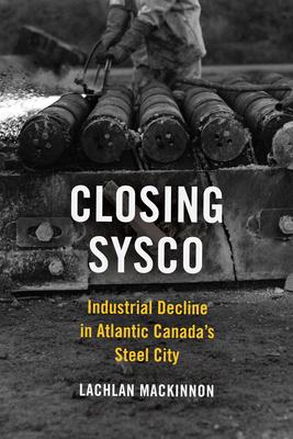 Closing Sysco: Industrial Decline in Atlantic Canada's Steel City by Lachlan MacKinnon