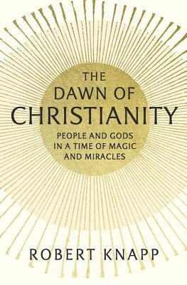 The Dawn of Christianity: People and Gods in a Time of Magic and Miracles by Robert Knapp