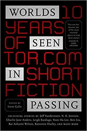 Worlds Seen in Passing: Ten Years of Tor.com Short Fiction by Kij Johnson, Jeff VanderMeer, Rachel Swirsky, Maria Dahvana Headley, Indrapramit Das, Lavie Tidhar, Kelly Barnhill, David D. Levine, Mary Robinette Kowal, Isabel Yap, Greg Van Eekhout, Ruthanna Emrys, N.K. Jemisin, J.Y. Yang, Ray Wood, John Chu, Carrie Vaughn, Aaron Corwin, Kai Ashante Wilson, Alyssa Wong, Marie Brennan, Nino Cipri, Helen Marshall, Genevieve Valentine, Max Gladstone, Yoon Ha Lee, Charlie Jane Anders, Cassandra Khaw, Leigh Bardugo, Veronica Schanoes, Kameron Hurley, Ken Liu, Irene Gallo, A.M. Dellamonica, Tina Connolly, Pat Murphy, Laurie Penny, Seth Dickinson, Dale Bailey, Haralambi Markov, Kathleen Ann Goonan