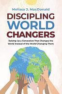 Discipling World Changers: Raising Up a Generation that Changes the World Instead of the World Changing Them by Melissa Macdonald