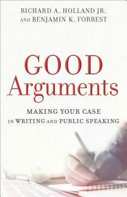 Good Arguments: Making Your Case in Writing and Public Speaking by Richard A. Holland, Benjamin K. Forrest