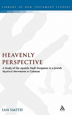 Heavenly Perspective: A Study of the Apostle Paul's Response to a Jewish Mystical Movement at Colossae by Ian K. Smith