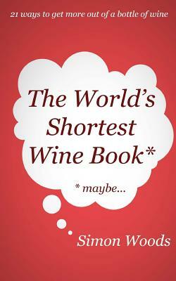 The World's Shortest Wine Book: 21 ways to get more out of a bottle of wine by Simon Woods
