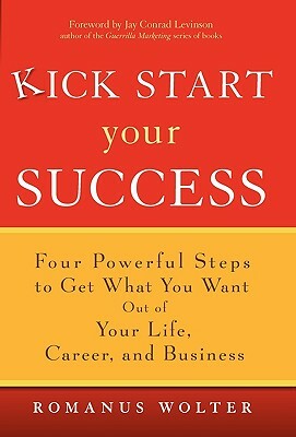 Kick Start Your Success: Four Powerful Steps to Get What You Want Out of Your Life, Career, and Business by Romanus Wolter